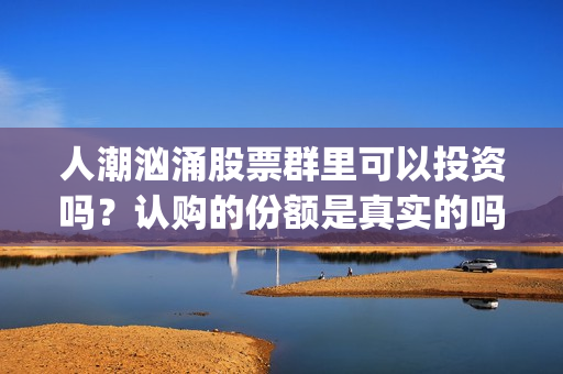 人潮汹涌股票群里可以投资吗？认购的份额是真实的吗？(人潮汹涌亏钱吗)