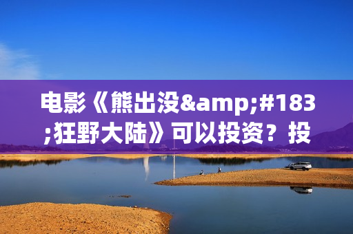 电影《熊出没·狂野大陆》可以投资？投资成本多少？资金安全吗？(电影《熊出没之雪岭熊风》)