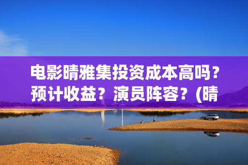 电影晴雅集投资成本高吗？预计收益？演员阵容？(晴雅集 投资额)