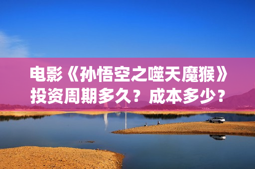 电影《孙悟空之噬天魔猴》投资周期多久？成本多少？投资流程？(播放孙悟空电影版)