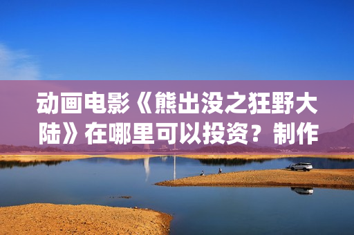 动画电影《熊出没之狂野大陆》在哪里可以投资？制作成本多少？什么时候上映(熊出的电影)