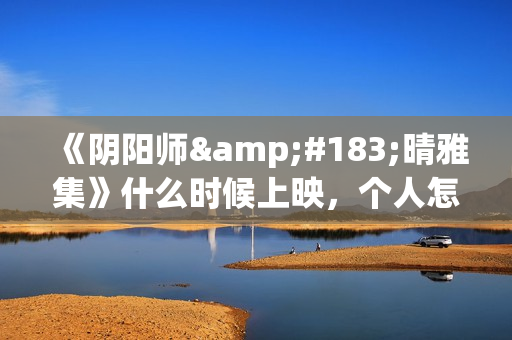 《阴阳师·晴雅集》什么时候上映，个人怎么投资，成本多少(阴阳师晴小说)