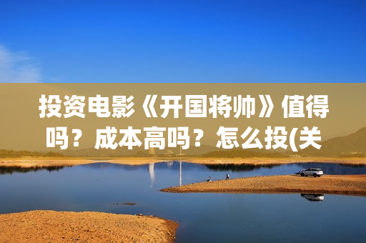 投资电影《开国将帅》值得吗？成本高吗？怎么投(关于开国的电影)