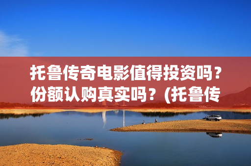 托鲁传奇电影值得投资吗？份额认购真实吗？(托鲁传奇电影值得购买吗)