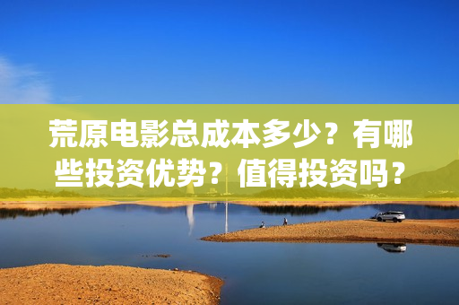 荒原电影总成本多少？有哪些投资优势？值得投资吗？(电影《荒原》)