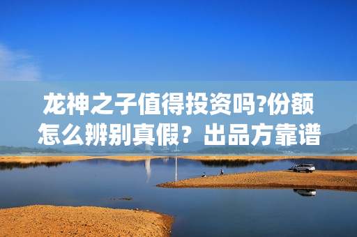 龙神之子值得投资吗?份额怎么辨别真假？出品方靠谱？(龙神之子结局)