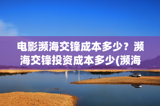 电影濒海交锋成本多少？濒海交锋投资成本多少(濒海交锋电影投资可靠吗)