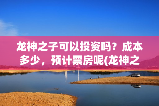 龙神之子可以投资吗？成本多少，预计票房呢(龙神之子适合多大孩子看)