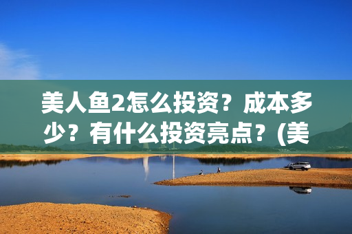 美人鱼2怎么投资？成本多少？有什么投资亮点？(美人鱼2投资)