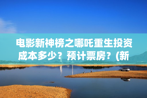 电影新神榜之哪吒重生投资成本多少？预计票房？(新神榜完整版)