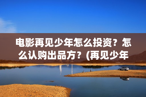电影再见少年怎么投资？怎么认购出品方？(再见少年咋样)
