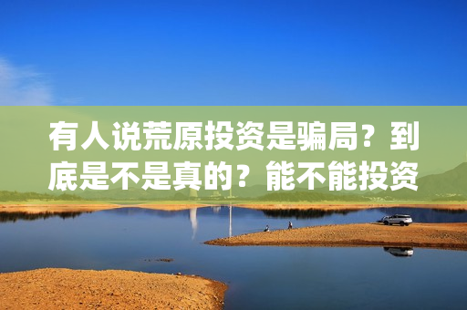 有人说荒原投资是骗局？到底是不是真的？能不能投资？(荒原资产)