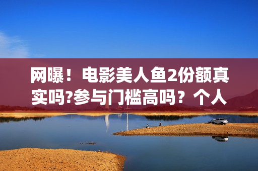网曝！电影美人鱼2份额真实吗?参与门槛高吗？个人怎么投资？(美人电影百科)