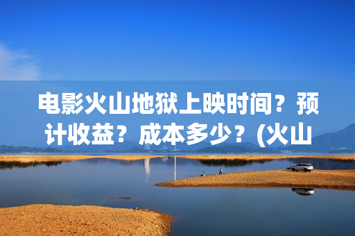 电影火山地狱上映时间？预计收益？成本多少？(火山地狱电影介绍)
