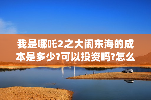 我是哪吒2之大闹东海的成本是多少?可以投资吗?怎么投?收益多少?(我是哪吒的视频)