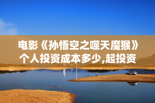 电影《孙悟空之噬天魔猴》个人投资成本多少,起投资金是多少?投资市场怎么样？(电影《孙悟空》)