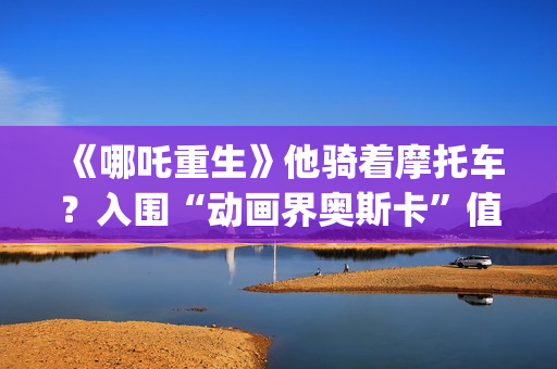 《哪吒重生》他骑着摩托车？入围“动画界奥斯卡”值得投资吗？需要门槛吗？(剧名:哪吒重生)