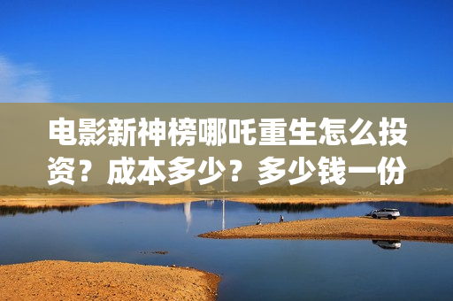 电影新神榜哪吒重生怎么投资？成本多少？多少钱一份？(新神榜哪吒什么时候下线)