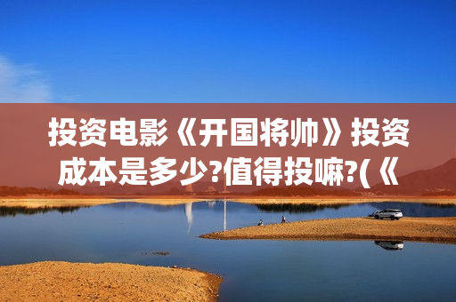 投资电影《开国将帅》投资成本是多少?值得投嘛?(《开国》电视剧)