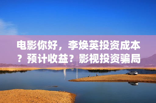 电影你好，李焕英投资成本？预计收益？影视投资骗局？(电影你好李焕英免费观看完整版)