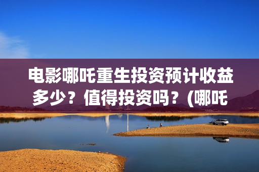 电影哪吒重生投资预计收益多少？值得投资吗？(哪吒重生投入)