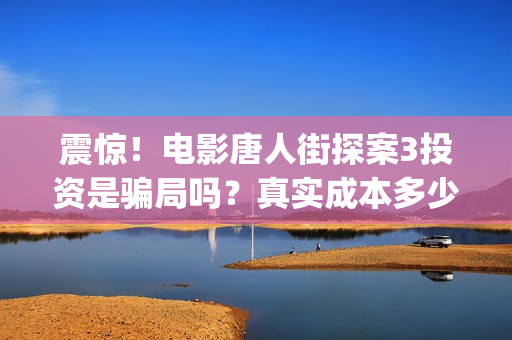 震惊！电影唐人街探案3投资是骗局吗？真实成本多少？(唐人电影制作有限公司)
