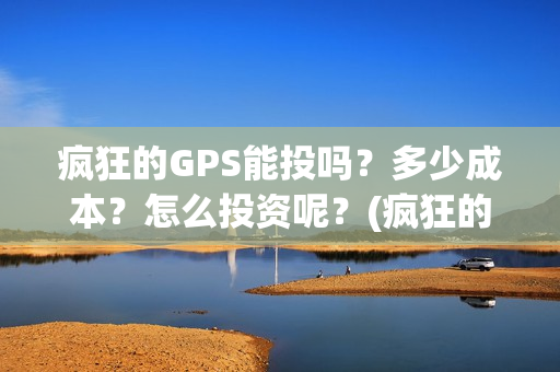 疯狂的GPS能投吗？多少成本？怎么投资呢？(疯狂的gps出品方)