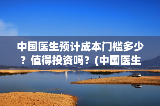 中国医生预计成本门槛多少？值得投资吗？(中国医生预计多少个亿)