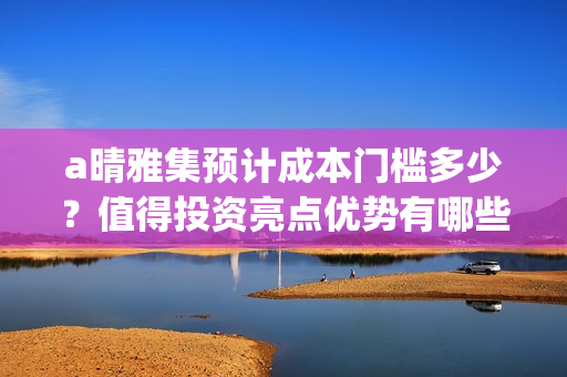 a晴雅集预计成本门槛多少？值得投资亮点优势有哪些？(s晴雅集)