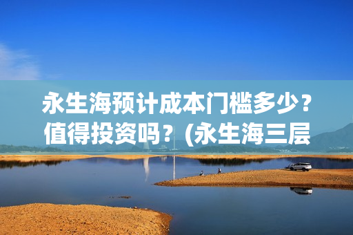 永生海预计成本门槛多少？值得投资吗？(永生海三层)