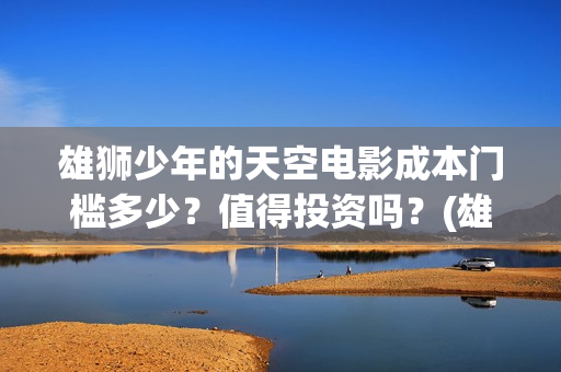 雄狮少年的天空电影成本门槛多少？值得投资吗？(雄狮少年认购)