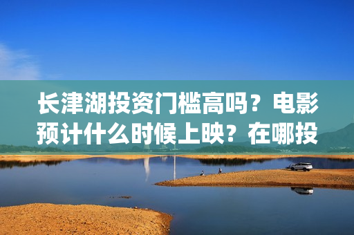 长津湖投资门槛高吗？电影预计什么时候上映？在哪投？(长津湖投资门槛是多少)