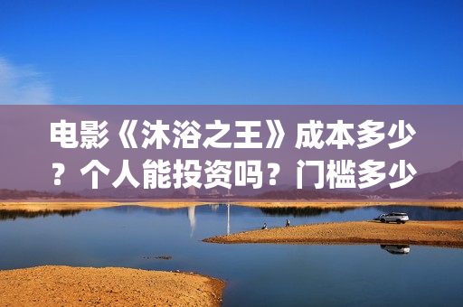 电影《沐浴之王》成本多少？个人能投资吗？门槛多少？(电影《沐浴之王》演员表)