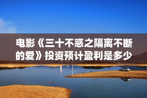 电影《三十不惑之隔离不断的爱》投资预计盈利是多少？(三十不惑电视剧主演)