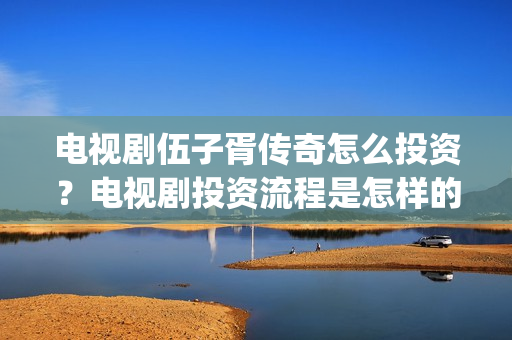 电视剧伍子胥传奇怎么投资？电视剧投资流程是怎样的？(伍子胥传奇拍摄最新情况)