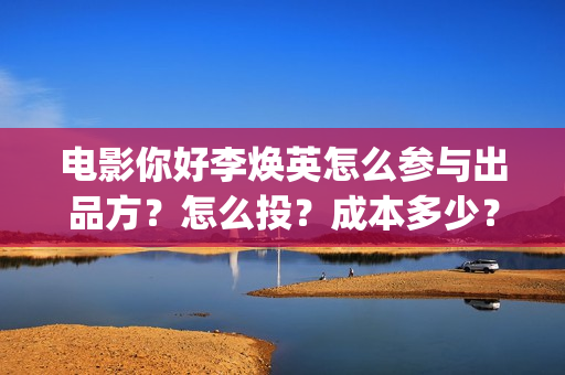 电影你好李焕英怎么参与出品方？怎么投？成本多少？(电影你好李焕英在线观看)