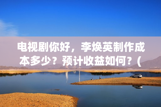 电视剧你好，李焕英制作成本多少？预计收益如何？(电视剧你好李焕英)