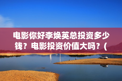 电影你好李焕英总投资多少钱？电影投资价值大吗？(电影你好李焕英内容简介)