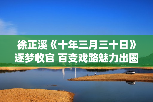徐正溪《十年三月三十日》逐梦收官 百变戏路魅力出圈(十年三月三十日电视剧徐辛颐)