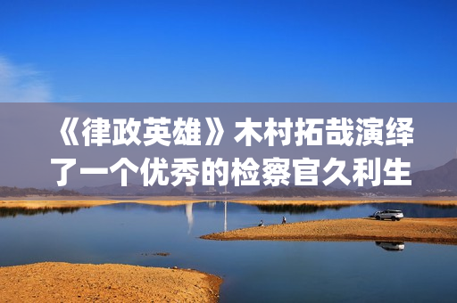 《律政英雄》木村拓哉演绎了一个优秀的检察官久利生公平(律政英雄 新电影版 电影)