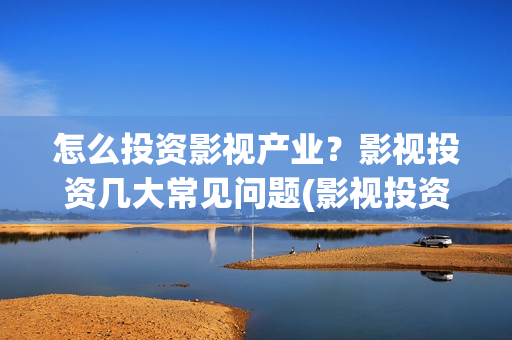 怎么投资影视产业？影视投资几大常见问题(影视投资的方式)