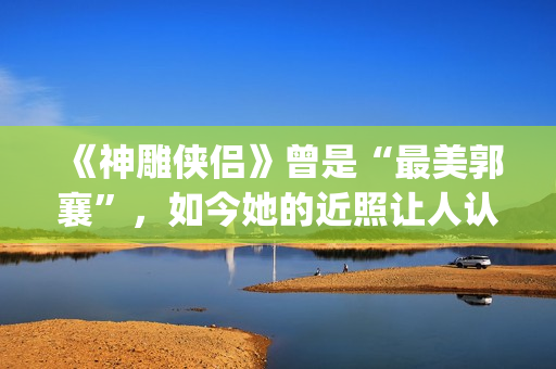《神雕侠侣》曾是“最美郭襄”，如今她的近照让人认不出(神雕侠侣原型)
