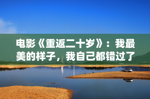 电影《重返二十岁》：我最美的样子，我自己都错过了(电影《重返二十岁》演员表)