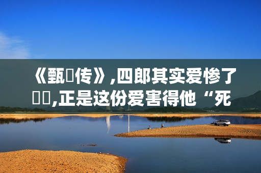 《甄嬛传》,四郎其实爱惨了嬛嬛,正是这份爱害得他“死不瞑目”(甄嬛传四阿哥为什么对甄嬛起杀心)