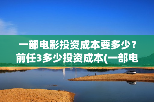 一部电影投资成本要多少？前任3多少投资成本(一部电影投资人的纯利润是多少)