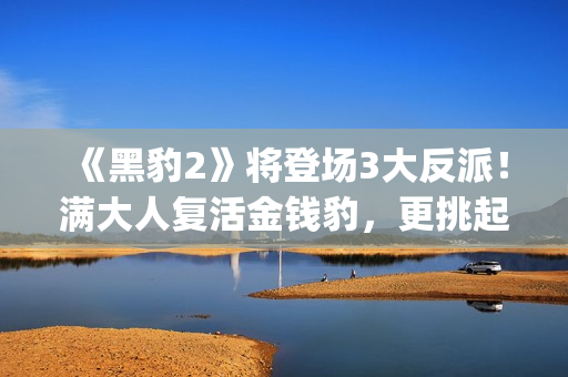 《黑豹2》将登场3大反派！满大人复活金钱豹，更挑起海陆大战！(黑豹2还有吗)