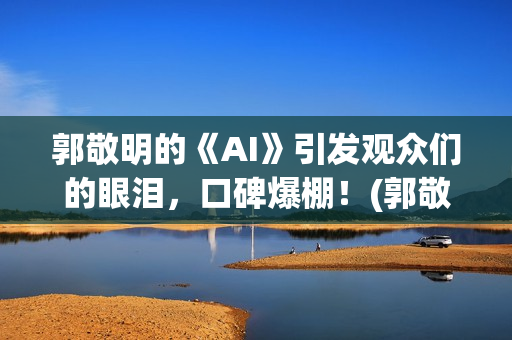 郭敬明的《AI》引发观众们的眼泪，口碑爆棚！(郭敬明ai插曲是什么)