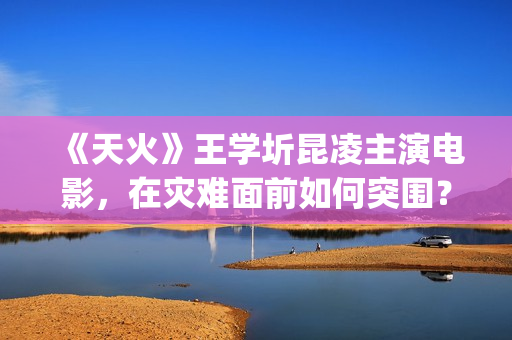 《天火》王学圻昆凌主演电影，在灾难面前如何突围？(天火演的是什么)