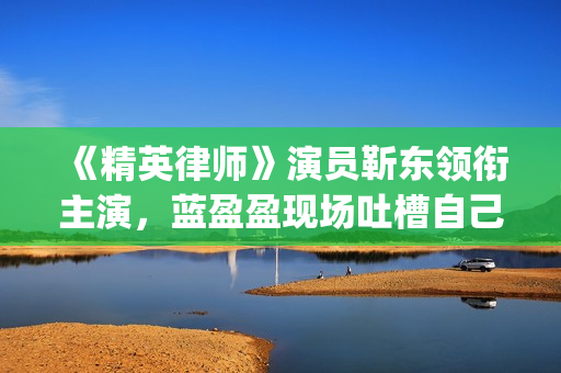 《精英律师》演员靳东领衔主演，蓝盈盈现场吐槽自己记忆(精英律师扮演者名单)