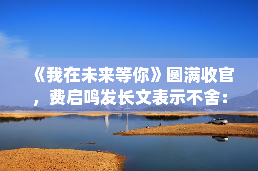 《我在未来等你》圆满收官，费启鸣发长文表示不舍：我会再找到你(我在未来等你小说)